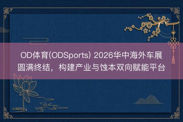 OD体育(ODSports) 2026华中海外车展圆满终结，构建产业与蚀本双向赋能平台