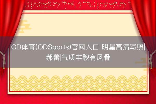 OD体育(ODSports)官网入口 明星高清写照|郝蕾|气质丰腴有风骨