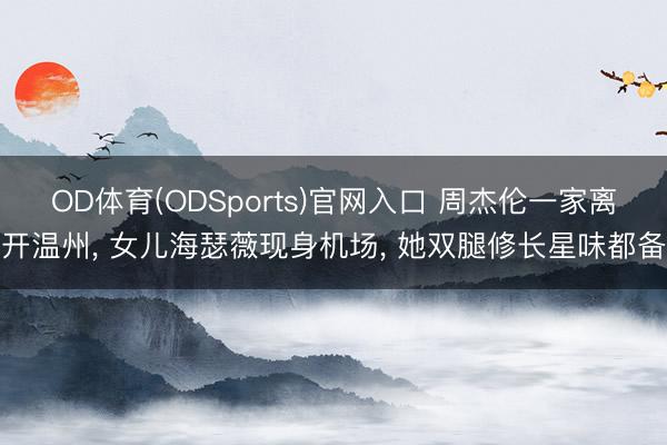 OD体育(ODSports)官网入口 周杰伦一家离开温州， 女儿海瑟薇现身机场， 她双腿修长星味都备