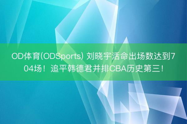 OD体育(ODSports) 刘晓宇活命出场数达到704场！追平韩德君并排CBA历史第三！