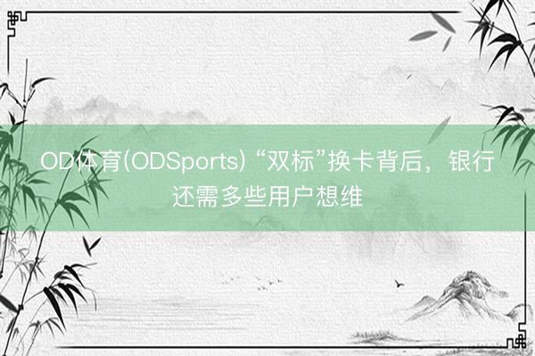 OD体育(ODSports) “双标”换卡背后，银行还需多些用户想维