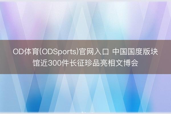 OD体育(ODSports)官网入口 中国国度版块馆近300件长征珍品亮相文博会