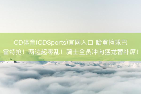 OD体育(ODSports)官网入口 哈登捡球巴雷特抢！两边起零乱！骑士全员冲向猛龙替补席！