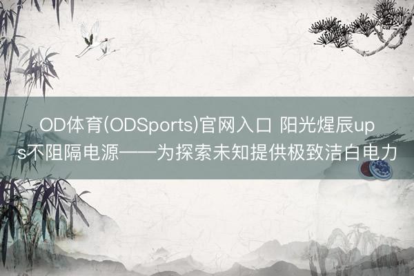 OD体育(ODSports)官网入口 阳光煋辰ups不阻隔电源——为探索未知提供极致洁白电力