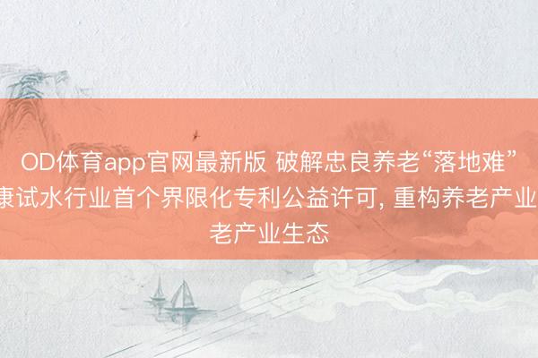 OD体育app官网最新版 破解忠良养老“落地难”: 泰康试水行业首个界限化专利公益许可， 重构养老产业生态