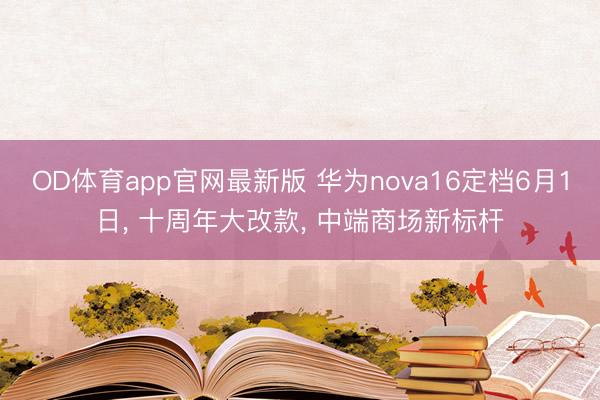 OD体育app官网最新版 华为nova16定档6月1日， 十周年大改款， 中端商场新标杆