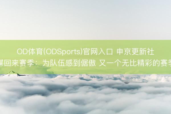 OD体育(ODSports)官网入口 申京更新社媒回来赛季：为队伍感到倨傲 又一个无比精彩的赛季