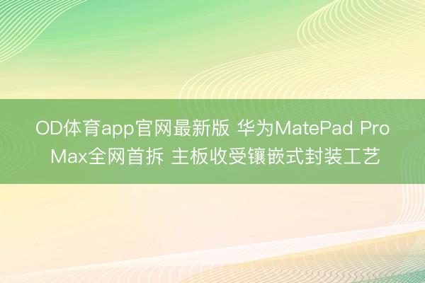 OD体育app官网最新版 华为MatePad Pro Max全网首拆 主板收受镶嵌式封装工艺