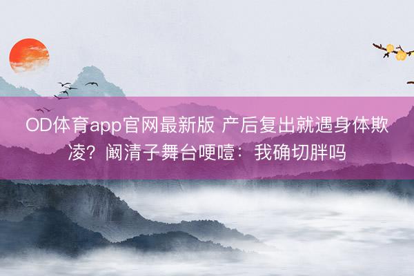 OD体育app官网最新版 产后复出就遇身体欺凌？阚清子舞台哽噎：我确切胖吗
