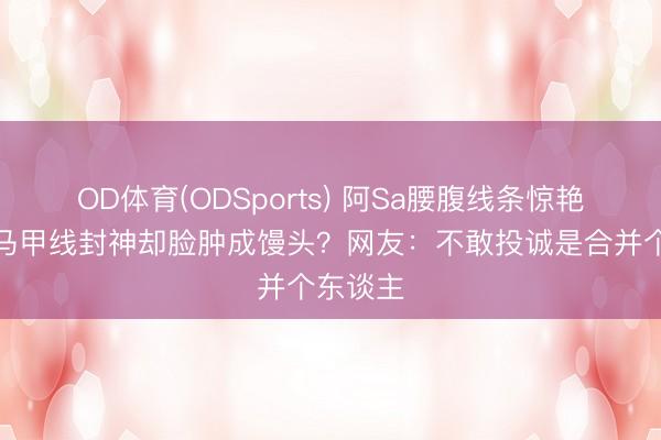 OD体育(ODSports) 阿Sa腰腹线条惊艳全网，马甲线封神却脸肿成馒头？网友：不敢投诚是合并个东谈主