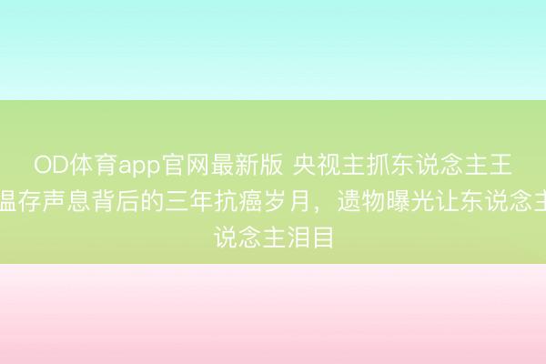 OD体育app官网最新版 央视主抓东说念主王欢：温存声息背后的三年抗癌岁月，遗物曝光让东说念主泪目