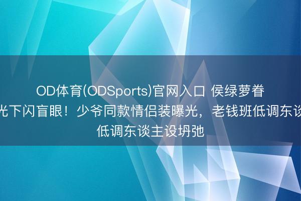 OD体育(ODSports)官网入口 侯绿萝眷属徽章阳光下闪盲眼！少爷同款情侣装曝光，老钱班低调东谈主设坍弛