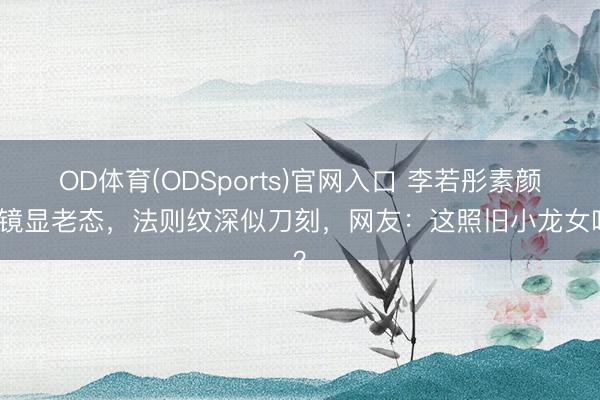 OD体育(ODSports)官网入口 李若彤素颜出镜显老态,法则纹深似刀刻,网友:这照旧小龙女吗?