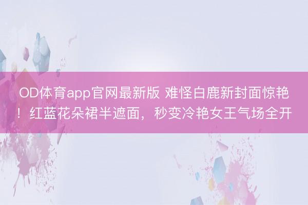 OD体育app官网最新版 难怪白鹿新封面惊艳！红蓝花朵裙半遮面，秒变冷艳女王气场全开