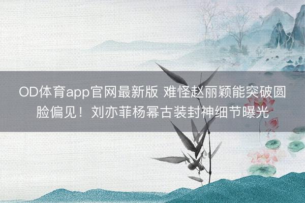 OD体育app官网最新版 难怪赵丽颖能突破圆脸偏见！刘亦菲杨幂古装封神细节曝光