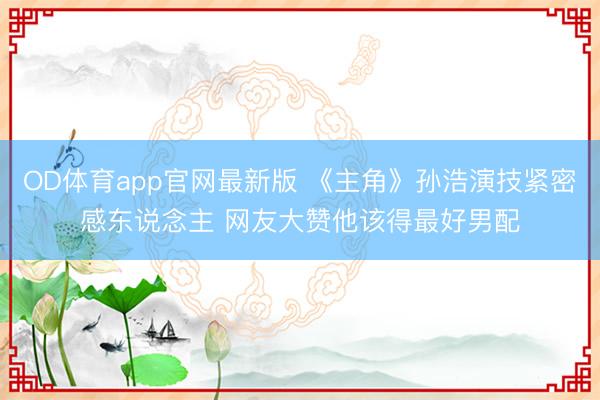 OD体育app官网最新版 《主角》孙浩演技紧密感东说念主 网友大赞他该得最好男配