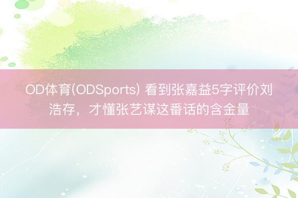 OD体育(ODSports) 看到张嘉益5字评价刘浩存，才懂张艺谋这番话的含金量