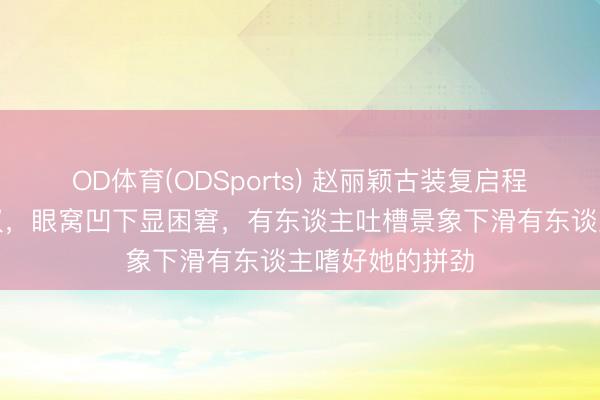 OD体育(ODSports) 赵丽颖古装复启程布会生图引争议,眼窝凹下显困窘,有东谈主吐槽景象下滑有东谈主嗜好她的拼劲