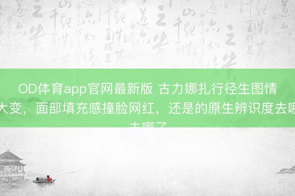 OD体育app官网最新版 古力娜扎行径生图情景大变，面部填充感撞脸网红，还是的原生辨识度去哪了